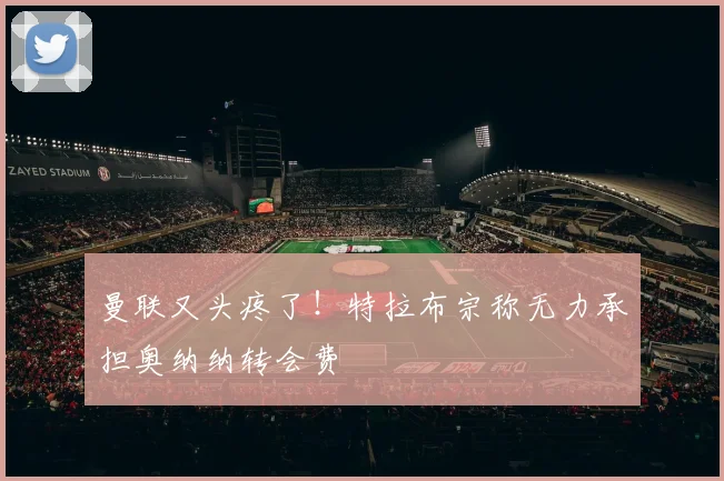 曼联又头疼了！特拉布宗称无力承担奥纳纳转会费