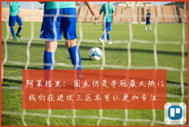 阿莱格里：国米仍是夺冠最大热门 我们在进攻三区本可以更加专注
