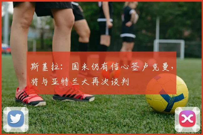 斯基拉：国米仍有信心签卢克曼，将与亚特兰大再次谈判