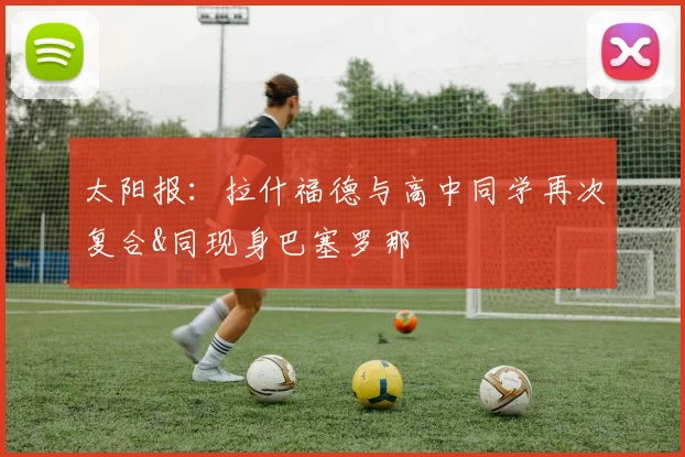 太阳报：拉什福德与高中同学再次复合&同现身巴塞罗那