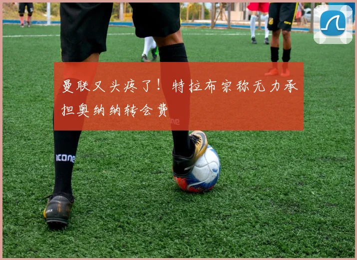 曼联又头疼了！特拉布宗称无力承担奥纳纳转会费