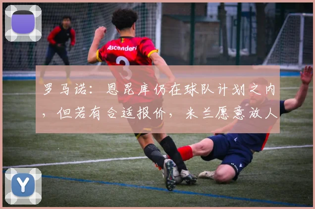 罗马诺：恩昆库仍在球队计划之内，但若有合适报价，米兰愿意放人