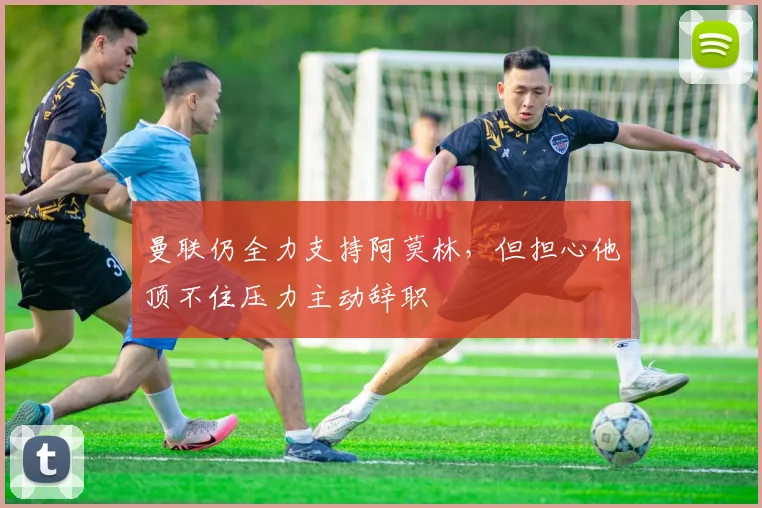 曼联仍全力支持阿莫林，但担心他顶不住压力主动辞职