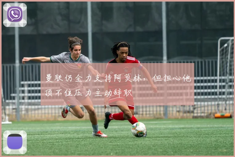 曼联仍全力支持阿莫林，但担心他顶不住压力主动辞职